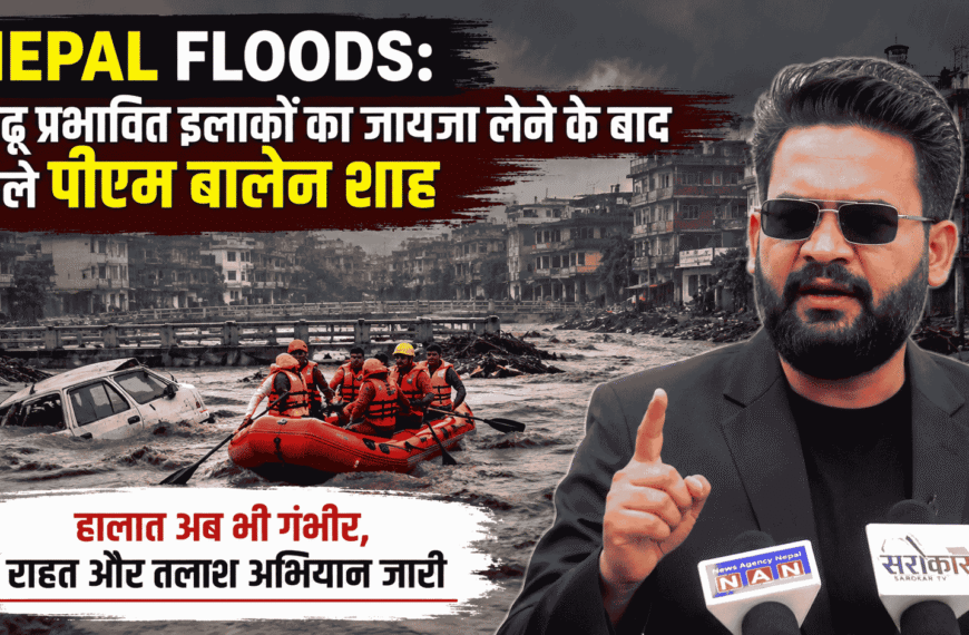 Nepal floods : बाढ़ प्रभावित इलाकों का जायजा लेने के बाद बोले पीएम बालेन शाह, हालात अब भी गंभीर, राहत और तलाश अभियान जारी